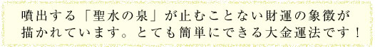 噴出する「聖水の泉」が止むことない財運の象徴が描かれています。とても簡単にできる大金運法です！