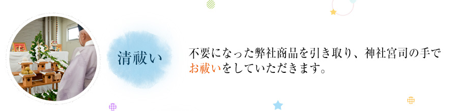 清祓い  不要になった弊社商品を引き取り、神社宮司の手でお祓いをしていただきます。