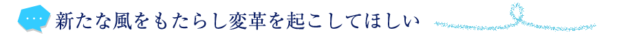 新たな風をもたらし変革を起こしてほしい