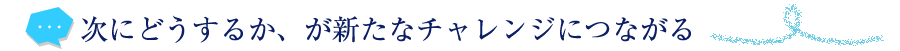 次にどうするか、が新たなチャレンジにつながる