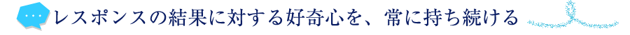 レスポンスの結果に対する好奇心を、常に持ち続ける