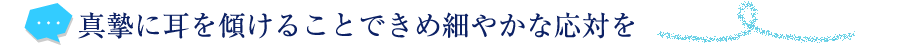 真摯に耳を傾けることできめ細やかな応対を