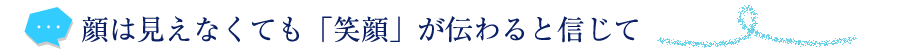 顔は見えなくても「笑顔」が伝わると信じて