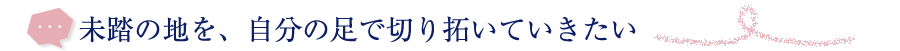 未踏の地を、自分の足で切り拓いていきたい