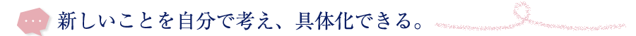 新しいことを自分で考え、具体化できる。