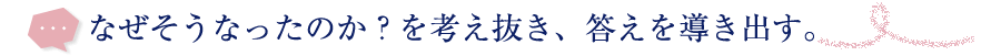 なぜそうなったのかを考え抜き、答えを導き出す。