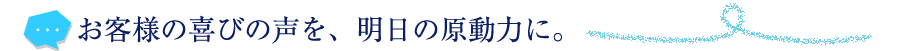 お客様の喜びの声を、明日の原動力に