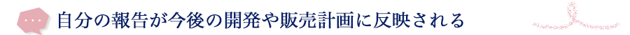 自分の報告が今後の開発や販売計画に反映される