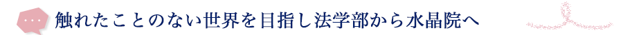 触れたことのない世界を目指し法学部から水晶院へ