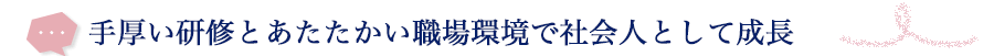 手厚い研修とあたたかい職場環境で社会人として成長