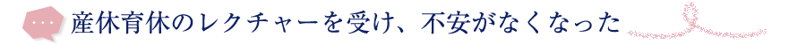 産休育休のレクチャーを受け、不安がなくなった