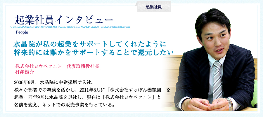 起業社員インタビュー:村澤雄介。起業社員インタビュー。株式会社ヨウベツエン　代表取締役社長　村澤雄介。水晶院が私の起業をサポートしてくれたように将来的には誰かをサポートすることで還元したい。2006年9月、水晶院に中途採用で入社。様々な部署での経験を活かし、2011年8月に「株式会社すっぽん養鼈園」を起業。同年9月に水晶院を退社し、現在は「株式会社ヨウベツエン」と名前を変え、ネットでの販売事業を行っている。