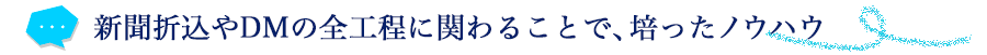 新聞折込やDMの全工程に関わることで、培ったノウハウ